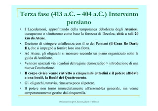 Terza fase (413 a.C. – 404 a.C.) Intervento
persiano
• I Lacedemoni, approfittando della temporanea debolezza degli Ateniesi,
occuparono e sfruttarono come base la fortezza di Decelea, città a soli 20
km da Atene.
• Decisero di stringere un'alleanza con il re dei Persiani (il Gran Re Dario
II), che si impegnò a fornire loro una flotta.
• Ad Atene, gli oligarchi si mossero secondo un piano organizzato sotto la
guida di Antifonte.
• Vennero spazzati via i cardini del regime democratico > introduzione di una
nuova Costituzione.
• Il corpo civico venne ristretto a cinquemila cittadini e il potere affidato
a una boulé, la Boulé dei Quattrocento.
• Gli oligarchi, tuttavia, rimasero poco al potere.
• Il potere non tornò immediatamente all'assemblea generale, ma venne
temporaneamente gestito dai cinquemila.
Presentazione prof. Zenoni_classi 1° iSchool
 