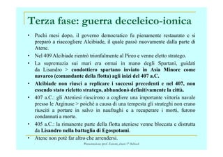 Terza fase: guerra deceleico-ionica
• Pochi mesi dopo, il governo democratico fu pienamente restaurato e si
preparò a riaccogliere Alcibiade, il quale passò nuovamente dalla parte di
Atene.
• Nel 409 Alcibiade rientrò trionfalmente al Pireo e venne eletto stratego.
• La supremazia sui mari era ormai in mano degli Spartani, guidati
da Lisandro > condottiero spartano inviato in Asia Minore come
navarco (comandante della flotta) agli inizi del 407 a.C.navarco (comandante della flotta) agli inizi del 407 a.C.
• Alcibiade non riuscì a replicare i successi precedenti e nel 407, non
essendo stato rieletto stratego, abbandonò definitivamente la città.
• 407 a.C.: gli Ateniesi riuscirono a cogliere una importante vittoria navale
presso le Arginuse > poiché a causa di una tempesta gli strateghi non erano
riusciti a portare in salvo in naufraghi e a recuperare i morti, furono
condannati a morte.
• 405 a.C.: la rimanente parte della flotta ateniese venne bloccata e distrutta
da Lisandro nella battaglia di Egospotami.
• Atene non potè far altro che arrendersi.
Presentazione prof. Zenoni_classi 1° iSchool
 