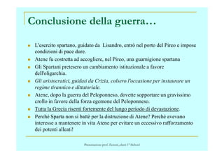 Conclusione della guerra…
L'esercito spartano, guidato da Lisandro, entrò nel porto del Pireo e impose
condizioni di pace dure.
Atene fu costretta ad accogliere, nel Pireo, una guarnigione spartana
Gli Spartani pretesero un cambiamento istituzionale a favore
dell'oligarchia.
Gli aristocratici, guidati da Crizia, colsero l'occasione per instaurare unGli aristocratici, guidati da Crizia, colsero l'occasione per instaurare un
regime tirannico e dittatoriale.
Atene, dopo la guerra del Peloponneso, dovette sopportare un gravissimo
crollo in favore della forza egemone del Peloponneso.
Tutta la Grecia risentì fortemente del lungo periodo di devastazione.
Perché Sparta non si battè per la distruzione di Atene? Perché avevano
interesse a mantenere in vita Atene per evitare un eccessivo rafforzamento
dei potenti alleati!
Presentazione prof. Zenoni_classi 1° iSchool
 