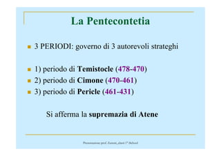 La Pentecontetia
3 PERIODI: governo di 3 autorevoli strateghi
1) periodo di Temistocle (478-470)
2) periodo di Cimone (470-461)2) periodo di Cimone (470-461)
3) periodo di Pericle (461-431)
Si afferma la supremazia di Atene
Presentazione prof. Zenoni_classi 1° iSchool
 