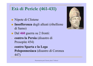 Età di Pericle (461-431)
Nipote di Clistene
Insofferenza degli alleati (ribellione
di Samo)
Dal 460 guerra su 2 fronti:Dal 460 guerra su 2 fronti:
- contro la Persia (disastro di
Prosopite 454)
- contro Sparta e la Lega
Peloponnesiaca (disastro di Coronea
447)
Presentazione prof. Zenoni_classi 1° iSchool
 