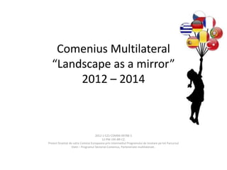 Comenius Multilateral
“Landscape as a mirror”
2012 – 2014

2012-1-CZ1-COM06-09788 5
12-PM-195-BR-CZ;
Proiect finantat de catre Comisia Europeana prin intermediul Programului de invatare pe tot Parcursul
Vietii – Programul Sectorial Comenius, Parteneriate multilaterale .

 