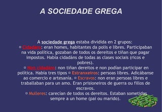 A SOCIEDADE GREGA

A sociedade grega estaba dividida en 2 grupos:
 Cidadáns: eran homes, habitantes da polis e libres. Participaban
na vida política, gozaban de todos os dereitos e tiñan que pagar
impostos. Había cidadáns de todas as clases sociais (ricos e
pobres).
 Non cidadáns: non tiñan dereitos e non podían participar en
política. Había tres tipos  Estranxeiros: persoas libres. Adicábanse
ao comercio e artesanía.  Escravos: non eran persoas libres e
traballaban para un amo. Eran prisioneiros de guerra ou fillos de
escravos.
 Mulleres: carecían de todos os dereitos. Estaban sometidas
sempre a un home (pai ou marido).

 