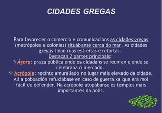 CIDADES GREGAS

Para favorecer o comercio e comunicacións as cidades gregas
(metrópoles e colonias) situábanse cerca do mar. As cidades
gregas tiñan rúas estreitas e retortas.
Destacan 2 partes principais:
♄ Ágora: praza pública onde os cidadáns se reunían e onde se
celebraba o mercado.
♆ Acrópole: recinto amurallado no lugar máis elevado da cidade.
Alí a poboación refuxíabase en caso de guerra xa que era moi
fácil de defender. Na acrópole atopábanse os templos máis
importantes da polis.

 