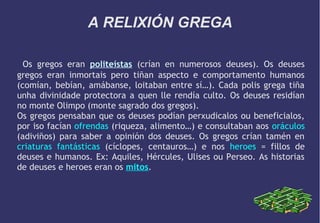 A RELIXIÓN GREGA
Os gregos eran politeístas (crían en numerosos deuses). Os deuses
gregos eran inmortais pero tiñan aspecto e comportamento humanos
(comían, bebían, amábanse, loitaban entre sí…). Cada polis grega tiña
unha divinidade protectora a quen lle rendía culto. Os deuses residían
no monte Olimpo (monte sagrado dos gregos).
Os gregos pensaban que os deuses podían perxudicalos ou beneficialos,
por iso facían ofrendas (riqueza, alimento…) e consultaban aos oráculos
(adiviños) para saber a opinión dos deuses. Os gregos crían tamén en
criaturas fantásticas (cíclopes, centauros…) e nos heroes = fillos de
deuses e humanos. Ex: Aquiles, Hércules, Ulises ou Perseo. As historias
de deuses e heroes eran os mitos.

 