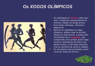 Os XOGOS OLÍMPICOS

➲

➲

Se celebraban en Olimpia cada catro
anos. Competian representantes de
diversas cidades da antiga Grecia.
Eran festas relixiosas, culturais e
deportivas.
Mentres se realizaban os xogos
olímpicos, debían cesar as accións
bélicas en toda Grecia. A proba máis
rechamante era o pentatlón, que
comprendía cinco probas (salto longo,
carreira, lanzamento do disco e do
dardo e loita), as de maior prestixio
eran as carreiras de carros e cabalos.
Os vencedores eran premiados cunha
coroa de ramas de oliveira.

 