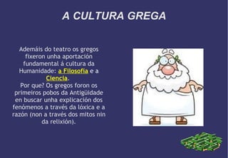 A CULTURA GREGA
Ademáis do teatro os gregos
fixeron unha aportación
fundamental á cultura da
Humanidade: a Filosofía e a
Ciencia.
Por que? Os gregos foron os
primeiros pobos da Antigüidade
en buscar unha explicación dos
fenómenos a través da lóxica e a
razón (non a través dos mitos nin
da relixión).

 