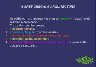 A ARTE GREGA: A ARQUITECTURA

➲

➲
➲
➲
➲
➲

Os edificios máis importantes eran os templos = “casas” onde
residían a divinidade.
Trazos dos templos gregos:
 pequeno tamaño.
 forma rectangular (habitualmente).
 Os templo alzábanse sobre unha plataforma.
 material: pedra ou mármore
 función: albergar a estatua do deus o deusa a quen se lle
adicaba o santuario .

 