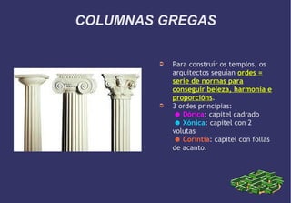 COLUMNAS GREGAS
➲

➲

Para construír os templos, os
arquitectos seguían ordes =
serie de normas para
conseguir beleza, harmonía e
proporcións.
3 ordes principias:
☻ Dórica: capitel cadrado
☻ Xónica: capitel con 2
volutas
☻ Corintia: capitel con follas
de acanto.

 