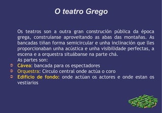 O teatro Grego

➲
➲
➲

Os teatros son a outra gran construción pública da época
grega, construíanse aproveitando as abas das montañas. As
bancadas tiñan forma semicircular e unha inclinación que lles
proporcionaban unha acústica e unha visibilidade perfectas, a
escena e a orquestra situábanse na parte chá.
As partes son:
Cávea: bancada para os espectadores
Orquestra: Circulo central onde actúa o coro
Edificio de fondo: onde actúan os actores e onde estan os
vestiarios

 