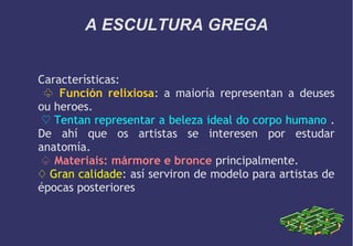 A ESCULTURA GREGA
Características:
♧ Función relixiosa: a maioría representan a deuses
ou heroes.
♡ Tentan representar a beleza ideal do corpo humano .
De ahí que os artistas se interesen por estudar
anatomía.
♤ Materiais: mármore e bronce principalmente.
♢ Gran calidade: así serviron de modelo para artistas de
épocas posteriores

 
