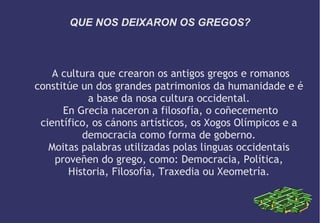 QUE NOS DEIXARON OS GREGOS?

A cultura que crearon os antigos gregos e romanos
constitúe un dos grandes patrimonios da humanidade e é
a base da nosa cultura occidental.
En Grecia naceron a filosofía, o coñecemento
científico, os cánons artísticos, os Xogos Olímpicos e a
democracia como forma de goberno.
Moitas palabras utilizadas polas linguas occidentais
proveñen do grego, como: Democracia, Política,
Historia, Filosofía, Traxedia ou Xeometría.

 