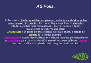 AS Polis.
As Polis eran cidades que tiñan un goberno, unha forma de vida, unhas
leis e un exército propios. Por iso se di que as polis eran ciudadesEstado. Algunhas polis foron Atenas, Esparta, Corinto e Tebas.
Dúas formas de goberno das polis:
Aristocracia : un grupo de privilexiados exercía o poder, a cidade de
Esparta foi o mellor exemplo.
Democracia: Nas polis democráticas os cidadáns reuníase periodicamente
en asembleas para tomar as decisións e elexir os cargos públicos. Atenas
constitúe o mellor exemplo de polis con goberno democrático.

 
