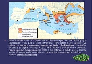 EXPANSIÓN GREGA

➲

Entre os séculos VII e VI a. C. produciuse en Grecia una época de crise. Moitos gregos
abandonaron o seu país a terras estranxeiras para buscar o seu sustento. Os
emigrantes fundaron numerosas colonias por todo o Mediterráneo. As colonias
creábanse en lugares próximos á costa para facilitar o transporte e o comercio.
Tamén buscaban zonas cun outeiro desde o que defender a cidade, auga e terreos
fértiles. Os gregos fundaron colonias na costa mediterránea da península Ibérica, por
exemplo Emporion (Ampurias)

 