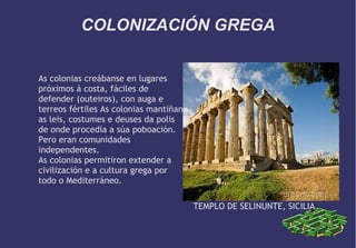 COLONIZACIÓN GREGA
As colonias creábanse en lugares
próximos á costa, fáciles de
defender (outeiros), con auga e
terreos fértiles As colonias mantiñan
as leis, costumes e deuses da polis
de onde procedía a súa poboación.
Pero eran comunidades
independentes.
As colonias permitiron extender a
civilización e a cultura grega por
todo o Mediterráneo.
TEMPLO DE SELINUNTE, SICILIA

 