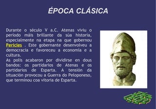 ÉPOCA CLÁSICA
Durante o século V a.C. Atenas viviu o
período máis brillante da súa historia,
especialmente na etapa na que gobernou
Pericles . Este gobernante desenvolveu a
democracia e favoreceu a economía e a
cultura.
As polis acabaron por dividirse en dous
bandos: os partidarios de Atenas e os
partidarios de Esparta. A tensión da
situación provocou a Guerra do Peloponeso,
que terminou coa vitoria de Esparta.

 