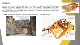 MATERIALES
Los materiales frecuentemente empleados en la arquitectura griega fueron la madera, para
soportes y techos; ladrillo sin cocer para las paredes, especialmente de casas;
la piedra caliza y el mármol, para columnas, muros y porciones elevadas de los templos y
edificios públicos; la terracota, para ornamentos; y metales, especialmente el bronce,
para detalles decorativos.
El adobe se reservaba para las construcciones más pobres y sin importancia.
 