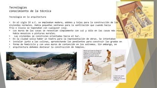 Tecnologías
conocimiento de la técnica
Tecnología en la arquitectura
• En el siglo IV a.C. se empleaban madera, adobes y tejas para la construcción de las
viviendas normales. Había pequeñas ventanas para la ventilación que cuando hacía
frío o lluvia se taponaban con cualquier cosa.
• Los muros de las casas se revestían simplemente con cal y sólo en las casas más ricas
había mosaicos o pinturas murales.
• Las viviendas se construían orientadas hacia el Sur.
• En la ciudad solía haber un teatro para la representación de obras. Se intentaban
• instalar junto a las colinas, aprovechando las pendientes para construir las gradas en
• forma de hemiciclo y con unos muros de contención en los extremos. Sin embargo, en
• arquitectura debemos destacar la construcción de templos.
 