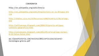 CIBERGRAFIA
http://es.wikipedia.org/wiki/Grecia
http://es.wikipedia.org/wiki/Arquitectura_en_la_Antigua_Gre
cia
http://thales.cica.es/rd/Recursos/rd98/HisArtLit/01/artegr.
htm
http://willyaraya.blogspot.com/2010/11/grecia-antigua-
contexto-geografico.html
http://ceisdeseno.blogspot.com/2012/05/arte-griego-normal-
0-21-false-false.html
ww.claseshistoria.com/revista/2011/articulos/alvarez-
tecnologia-grecia.pdf
 