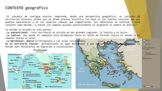 CONTEXTO geográfico
El concepto de «antigua Grecia» comprende, desde una perspectiva geográfica, un conjunto de
territorios diversos unidos por un mismo proceso histórico con base en los fuertes vínculos que sus
pueblos mantuvieron y en los aspectos comunes que compartieron. Sus habitantes se referían a este
conjunto como Hélade,4 y fueron los romanos quienes posteriormente le asignaron el nombre de Grecia.5
La Hélade se dividió en tres partes:
La septentrional: Este territorio se dividía en dos grandes regiones: la Tesalia y el Epiro.
La central: iba desde el complejo Arta-Termópilas hasta el Golfo de Corinto (hacia el oeste) y el
Lepanto (hacia el este)
La Meridional: abarcó el Peloponeso y las Islas circundantes.
En el territorio Insular. perteneciente al Egeo meridional y que culturalmente estuvo ligado a la
Hélade (por movimientos de migración y colonización).
 