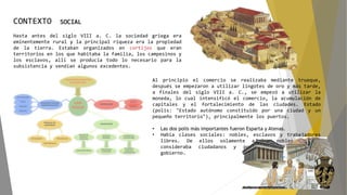 Hasta antes del siglo VIII a. C. la sociedad griega era
eminentemente rural y la principal riqueza era la propiedad
de la tierra. Estaban organizados en cortijos que eran
territorios en los que habitaba la familia, los campesinos y
los esclavos, allí se producía todo lo necesario para la
subsistencia y vendían algunos excedentes.
CONTEXTO SOCIAL
Al principio el comercio se realizaba mediante trueque,
después se empezaron a utilizar lingotes de oro y más tarde,
a finales del siglo VIII a. C., se empezó a utilizar la
moneda, lo cual intensificó el comercio, la acumulación de
capitales y el fortalecimiento de las ciudades. Estado
(polis: "Estado autónomo constituido por una ciudad y un
pequeño territorio"), principalmente los puertos.
• Las dos polis más importantes fueron Esparta y Atenas.
• Había clases sociales: nobles, esclavos y trabajadores
libres. De ellos solamente a los nobles se les
consideraba ciudadanos y podían participar en el
gobierno.
 
