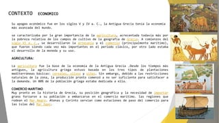 CONTEXTO ECONOMICO
Su apogeo económico fue en los siglos V y IV a. C., la Antigua Grecia tenía la economía
más avanzada del mundo.
se caracterizaba por la gran importancia de la agricultura, acrecentada todavía más por
la pobreza relativa de los campos de cultivo de la geografía de Grecia. A comienzos del
siglo VI a. C., se desarrollaron la artesanía y el comercio (principalmente marítimo),
que fueron siendo cada vez más importantes en el periodo clásico, por otro lado estaba
el desarrollo de la moneda y su uso.
AGRICULTURA:
La agricultura fue la base de la economía de la Antigua Grecia .Desde los tiempos más
antiguos, la agricultura griega estuvo basada en los tres tipos de plantaciones
mediterráneas básicas: cereales, olivos y viñas. Sin embargo, debido a las restricciones
naturales de la zona, la producción pronto comenzó a no ser suficiente para satisfacer a
la demanda. Un 80% de la población griega estaba dedicada a ella.
COMERCIO MARITIMO
Muy pronto en la historia de Grecia, su posición geográfica y la necesidad de importar
grano forzaron a su población a embarcarse en el comercio marítimo. las regiones que
rodean el Mar Negro. Atenas y Corinto servían como estaciones de paso del comercio para
las islas del Mar Egeo.
 