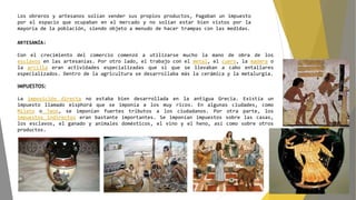 Los obreros y artesanos solían vender sus propios productos, Pagaban un impuesto
por el espacio que ocupaban en el mercado y no solían estar bien vistos por la
mayoría de la población, siendo objeto a menudo de hacer trampas con las medidas.
ARTESANÍA:
Con el crecimiento del comercio comenzó a utilizarse mucho la mano de obra de los
esclavos en las artesanías. Por otro lado, el trabajo con el metal, el cuero, la madera o
la arcilla eran actividades especializadas que sí que se llevaban a cabo entallares
especializados. Dentro de la agricultura se desarrollaba más la cerámica y la metalurgia.
IMPUESTOS:
La imposición directa no estaba bien desarrollada en la antigua Grecia. Existía un
impuesto llamado eisphorá que se imponía a los muy ricos. En algunas ciudades, como
Mileto o Teos, se imponían fuertes tributos a los ciudadanos. Por otra parte, los
impuestos indirectos eran bastante importantes. Se imponían impuestos sobre las casas,
los esclavos, el ganado y animales domésticos, el vino y el heno, así como sobre otros
productos.
 