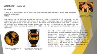 CONTEXTO cultural
LAS ARTES
El arte y la arquitectura de la Grecia antigua tuvo una gran influencia en el arte occidental
hasta la actualidad.
PINTURA
Para hablar de la pintura griega es necesario hacer referencia a la cerámica, ya que
precisamente en la decoración de ánforas ( , platos y vasijas, cuya comercialización era un
negocio muy productivo en la antigua Grecia, fue donde pudo desarrollarse este arte.Al comienzo
los diseños eran elementales formas geométricas -de ahí la denominación de geométrico que
recibe este primer período ( siglos IX y VIII a. C. )- que apenas se destacaban sobre la
superficie.
Edipo interrogado por la
esfinge
Ánfora ática, decorada con
Heracles y el toro Minos
Aquiles y Ayax
jugando a los dados
Con el correr del tiempo, éstas se fueron
enriqueciendo progresivamente hasta cobrar volumen.
Aparecieron, entonces, los primeros dibujos de
plantas y animales enmarcados por guardas
denominadas "meandros". En un próximo paso, ya en
el período arcaico ( siglos VII y VI a. C. ), se
incluyó la figura humana, de un grafismo
muyestilizado. En medio de las nuevas tendencias
naturalistas, ésta cobró mayor importancia al
servicio de la representaciones mitológicas.
 