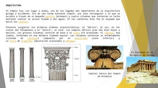 ARQUITECTURA
El templo fue, sin lugar a dudas, uno de los legados más importantes de la arquitectura
griega a occidente. Era de una forma bastante simple: una sala rectangular a la que se
accedía a través de un pequeño pórtico (pronaos) y cuatro columnas que sostenían un techo
bastante similar al actual tejado a dos aguas. En los comienzos éste fue el esquema que
marcó los cánones.
Entonces surgieron los primeros órdenes arquitectónicos: el "dórico", al sur, en las
costas del Peloponeso y el "jónico", al este. Los templos dóricos eran más bien bajos y
macizos. Las gruesas columnas carecían de base y el fuste era acanalado. El capitel, muy
simple, terminaba en una moldura llamada equino. Las columnas sostenían un entablamento
(sistema de cornisas) compuesto por un arquitrabe (zona inferior) y
un friso de tríglifos (decoración acanalada) y metopas.
Capitel Jónico del Templo
de Artemisa
El Partenón en la
Acrópolis de Atenas
 