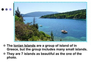 The   Ionian Islands  are a group of island of   in Greece, but the group includes many small islands. They are 7 islands as beautiful as the one of the photo.  