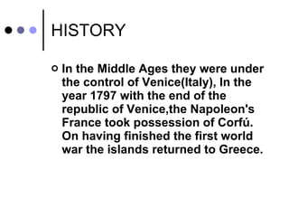 HISTORY  In the Middle Ages they were under the control of Venice(Italy),  In the year 1797  with the end of the republic of Venice,the Napoleon's France took possession of Corfú. On having finished the first world war the islands returned to Greece. 
