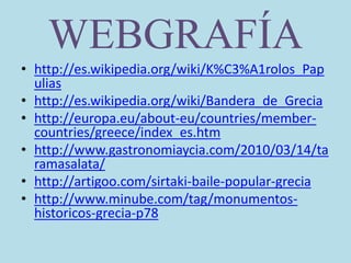 WEBGRAFÍA
• http://es.wikipedia.org/wiki/K%C3%A1rolos_Pap
ulias
• http://es.wikipedia.org/wiki/Bandera_de_Grecia
• http://europa.eu/about-eu/countries/member-
countries/greece/index_es.htm
• http://www.gastronomiaycia.com/2010/03/14/ta
ramasalata/
• http://artigoo.com/sirtaki-baile-popular-grecia
• http://www.minube.com/tag/monumentos-
historicos-grecia-p78
 