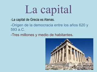 La capital
-La capital de Grecia es Atenas.
-Origen de la democracia entre los años 620 y
593 a.C.
-Tres millones y medio de habitantes.
 