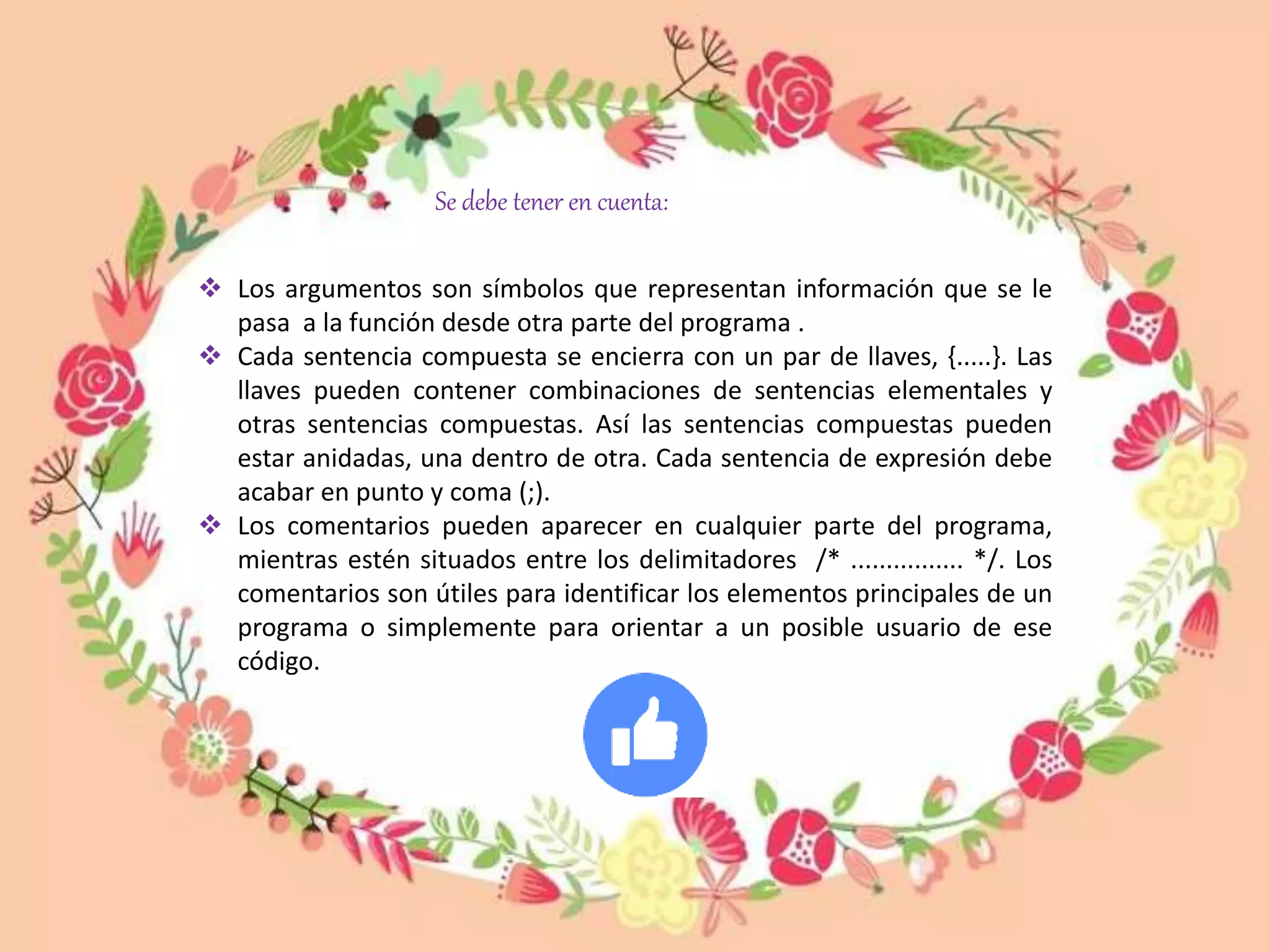  Los argumentos son símbolos que representan información que se le
pasa a la función desde otra parte del programa .
 Cada sentencia compuesta se encierra con un par de llaves, {.....}. Las
llaves pueden contener combinaciones de sentencias elementales y
otras sentencias compuestas. Así las sentencias compuestas pueden
estar anidadas, una dentro de otra. Cada sentencia de expresión debe
acabar en punto y coma (;).
 Los comentarios pueden aparecer en cualquier parte del programa,
mientras estén situados entre los delimitadores /* ................ */. Los
comentarios son útiles para identificar los elementos principales de un
programa o simplemente para orientar a un posible usuario de ese
código.
Se debe tener en cuenta:
 