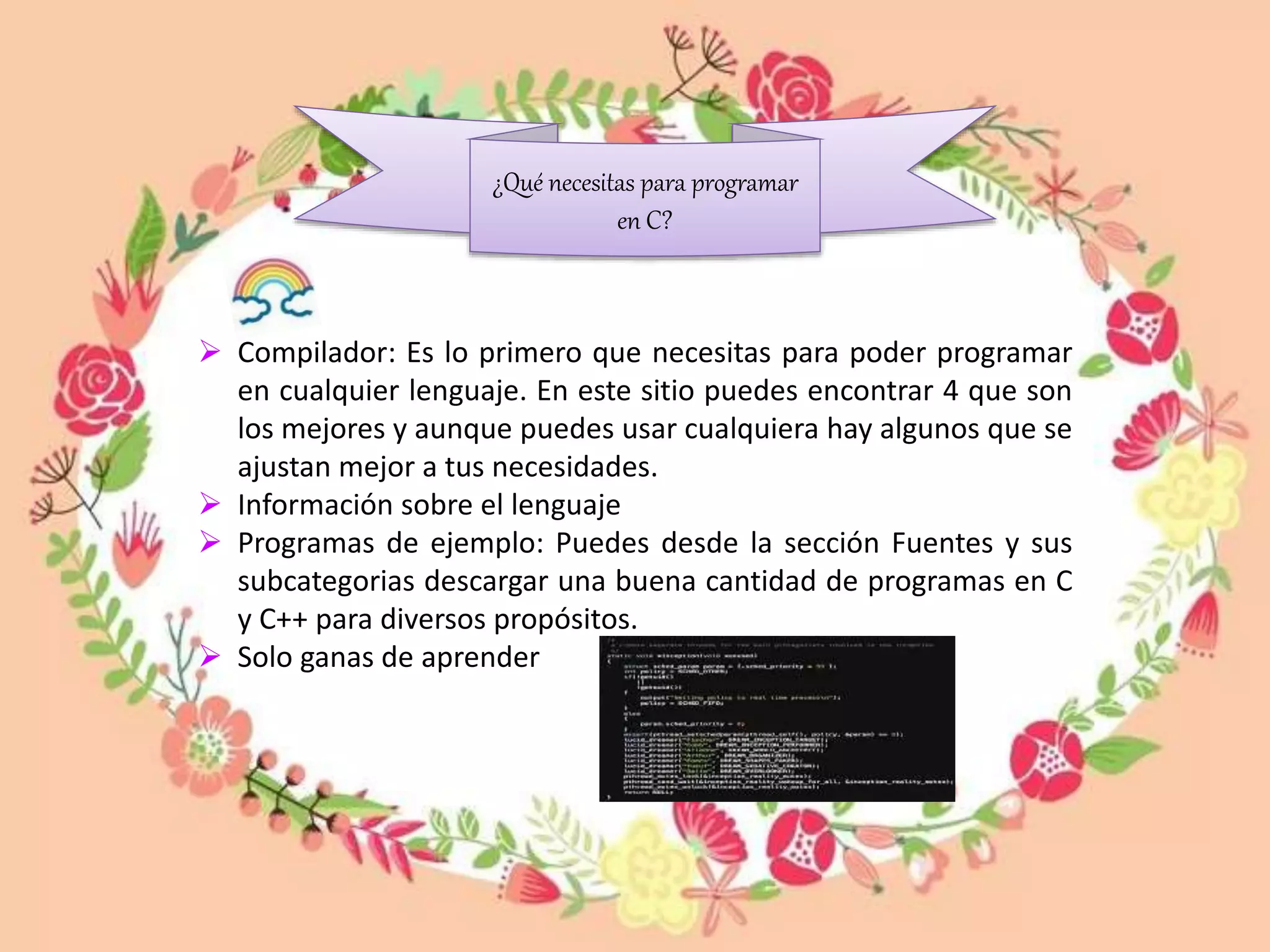  Compilador: Es lo primero que necesitas para poder programar
en cualquier lenguaje. En este sitio puedes encontrar 4 que son
los mejores y aunque puedes usar cualquiera hay algunos que se
ajustan mejor a tus necesidades.
 Información sobre el lenguaje
 Programas de ejemplo: Puedes desde la sección Fuentes y sus
subcategorias descargar una buena cantidad de programas en C
y C++ para diversos propósitos.
 Solo ganas de aprender
¿Qué necesitas para programar
en C?
 