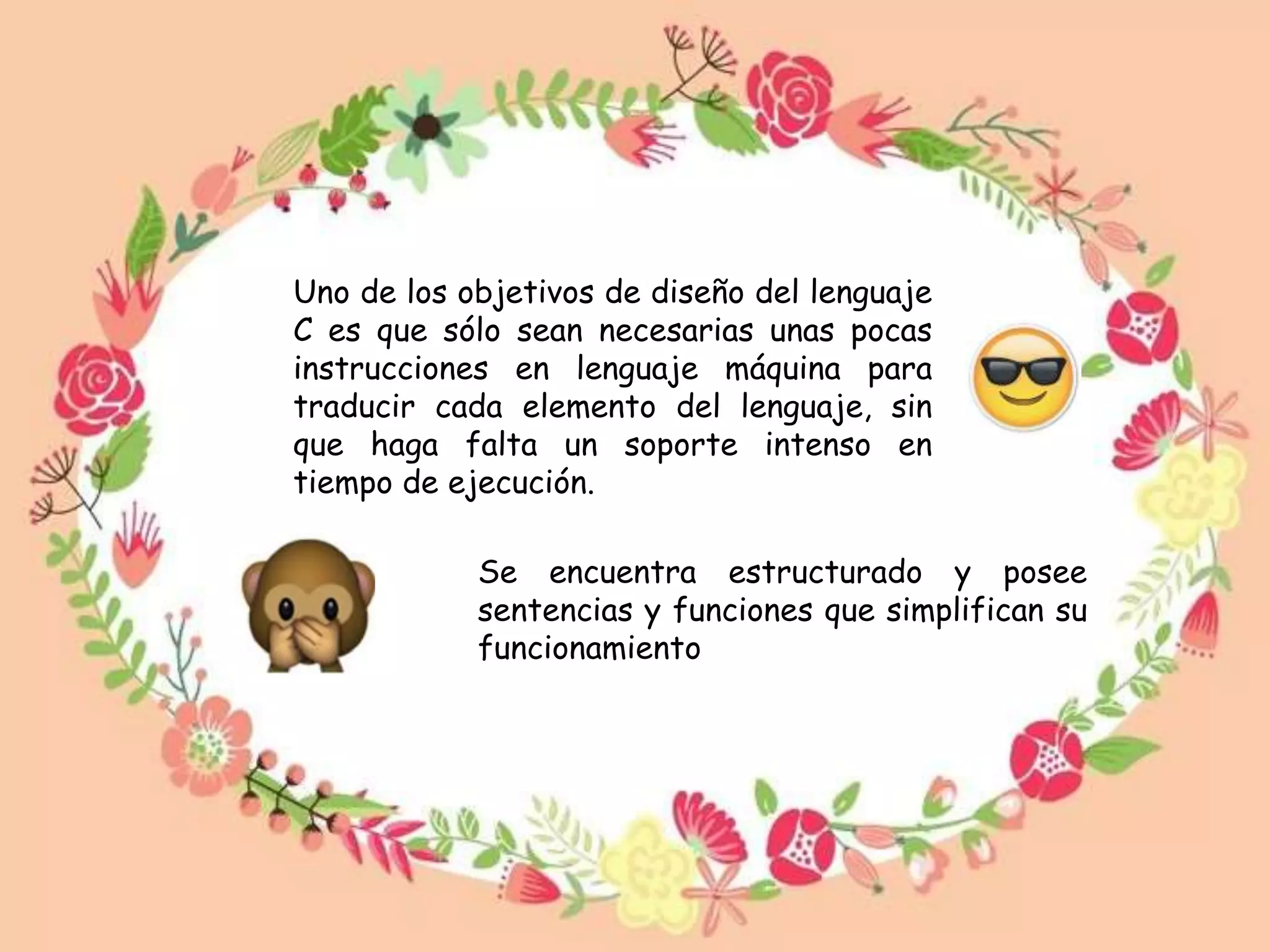 Uno de los objetivos de diseño del lenguaje
C es que sólo sean necesarias unas pocas
instrucciones en lenguaje máquina para
traducir cada elemento del lenguaje, sin
que haga falta un soporte intenso en
tiempo de ejecución.
Se encuentra estructurado y posee
sentencias y funciones que simplifican su
funcionamiento
 
