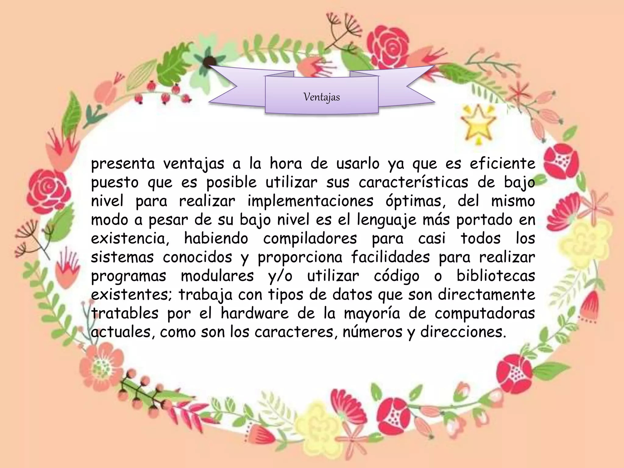 Ventajas
presenta ventajas a la hora de usarlo ya que es eficiente
puesto que es posible utilizar sus características de bajo
nivel para realizar implementaciones óptimas, del mismo
modo a pesar de su bajo nivel es el lenguaje más portado en
existencia, habiendo compiladores para casi todos los
sistemas conocidos y proporciona facilidades para realizar
programas modulares y/o utilizar código o bibliotecas
existentes; trabaja con tipos de datos que son directamente
tratables por el hardware de la mayoría de computadoras
actuales, como son los caracteres, números y direcciones.
 