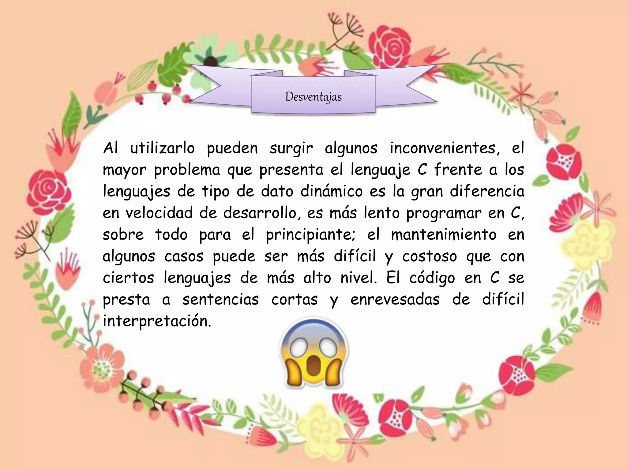Al utilizarlo pueden surgir algunos inconvenientes, el
mayor problema que presenta el lenguaje C frente a los
lenguajes de tipo de dato dinámico es la gran diferencia
en velocidad de desarrollo, es más lento programar en C,
sobre todo para el principiante; el mantenimiento en
algunos casos puede ser más difícil y costoso que con
ciertos lenguajes de más alto nivel. El código en C se
presta a sentencias cortas y enrevesadas de difícil
interpretación.
Desventajas
 
