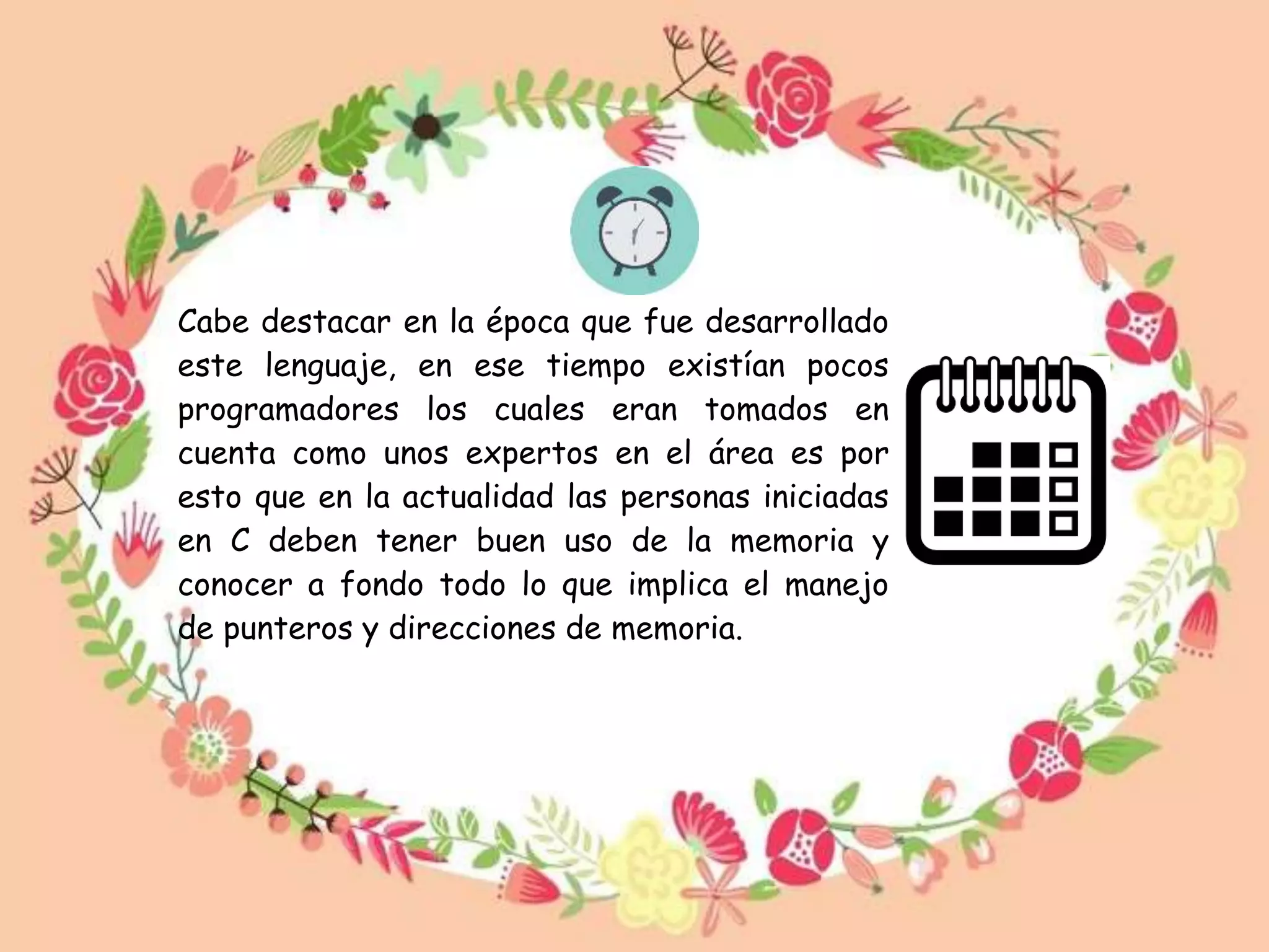 Cabe destacar en la época que fue desarrollado
este lenguaje, en ese tiempo existían pocos
programadores los cuales eran tomados en
cuenta como unos expertos en el área es por
esto que en la actualidad las personas iniciadas
en C deben tener buen uso de la memoria y
conocer a fondo todo lo que implica el manejo
de punteros y direcciones de memoria.
 