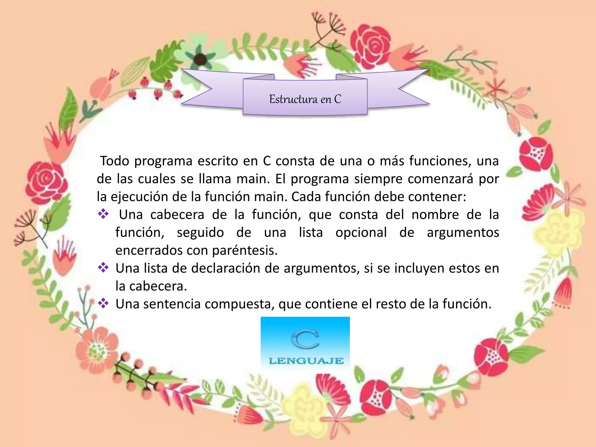 Todo programa escrito en C consta de una o más funciones, una
de las cuales se llama main. El programa siempre comenzará por
la ejecución de la función main. Cada función debe contener:
 Una cabecera de la función, que consta del nombre de la
función, seguido de una lista opcional de argumentos
encerrados con paréntesis.
 Una lista de declaración de argumentos, si se incluyen estos en
la cabecera.
 Una sentencia compuesta, que contiene el resto de la función.
Estructura en C
 