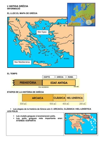 L’ANTIGA GRÈCIA
INFORMACIÓ

EL LLOC:EL MAPA DE GRÈCIA




                             Mar Egea




                                                           RODES

       Mar Mediterrània        CRETA




EL TEMPS
                                   EGIPTE         GRÈCIA      ROMA




ETAPES DE LA HISTÒRIA DE GRÈCIA




     Les etapes de la història de Grècia són 3: ARCAICA, CLÀSSICA I HEL·LENÍSTICA
LES POLIS

        Les ciutats gregues s’anomenaven polis.
        Les polis gregues més importants          eren:
        ATENES I ESPARTA
 