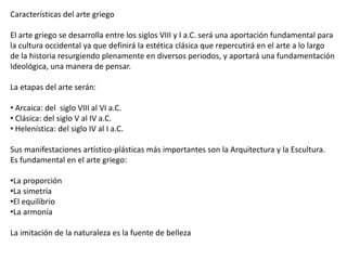 Características del arte griego
El arte griego se desarrolla entre los siglos VIII y I a.C. será una aportación fundamental para
la cultura occidental ya que definirá la estética clásica que repercutirá en el arte a lo largo
de la historia resurgiendo plenamente en diversos periodos, y aportará una fundamentación
Ideológica, una manera de pensar.
La etapas del arte serán:
• Arcaica: del siglo VIII al VI a.C.
• Clásica: del siglo V al IV a.C.
• Helenística: del siglo IV al I a.C.
Sus manifestaciones artístico-plásticas más importantes son la Arquitectura y la Escultura.
Es fundamental en el arte griego:
•La proporción
•La simetría
•El equilibrio
•La armonía
La imitación de la naturaleza es la fuente de belleza
 