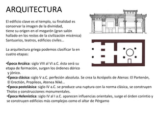 ARQUITECTURA
El edificio clave es el templo, su finalidad es
conservar la imagen de la divinidad,
tiene su origen en el megarón (gran salón
hallado en los restos de la civilización micénica)
Santuarios, teatros, edificios civiles…
La arquitectura griega podemos clasificar la en
cuatro etapas:
•Época Arcáica: siglo VIII al VI a.C. ésta será su
etapa de formación, surgen los órdenes dórico
y jónico.
•Época clásica: siglo V a.C. perfeción absoluta. Se crea la Acrópolis de Atenas: El Partenón,
El Erectión, Propíleos, Atenea Niké…
•Época postclásica: siglo IV a.C. se produce una ruptura con la norma clásica, se construyen
Tholos y construcciones monumentales.
•Época Helenística: siglo IV al I a.C. aparecen influencias orientales, surge el órden corintio y
se construyen edificios más complejos como el altar de Pérgamo
 