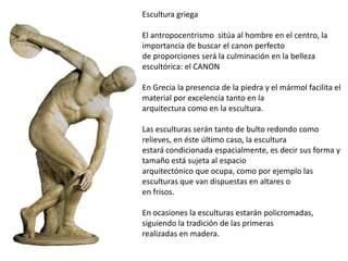 Escultura griega
El antropocentrismo sitúa al hombre en el centro, la
importancia de buscar el canon perfecto
de proporciones será la culminación en la belleza
escultórica: el CANON
En Grecia la presencia de la piedra y el mármol facilita el
material por excelencia tanto en la
arquitectura como en la escultura.
Las esculturas serán tanto de bulto redondo como
relieves, en éste último caso, la escultura
estará condicionada espacialmente, es decir sus forma y
tamaño está sujeta al espacio
arquitectónico que ocupa, como por ejemplo las
esculturas que van dispuestas en altares o
en frisos.
En ocasiones la esculturas estarán policromadas,
siguiendo la tradición de las primeras
realizadas en madera.
 