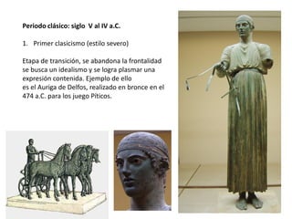 Periodo clásico: siglo V al IV a.C.
1. Primer clasicismo (estilo severo)
Etapa de transición, se abandona la frontalidad
se busca un idealismo y se logra plasmar una
expresión contenida. Ejemplo de ello
es el Auriga de Delfos, realizado en bronce en el
474 a.C. para los juego Píticos.
 