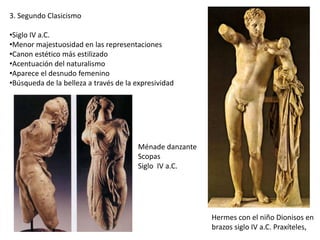 3. Segundo Clasicismo
•Siglo IV a.C.
•Menor majestuosidad en las representaciones
•Canon estético más estilizado
•Acentuación del naturalismo
•Aparece el desnudo femenino
•Búsqueda de la belleza a través de la expresividad
Hermes con el niño Dionisos en
brazos siglo IV a.C. Praxíteles,
Ménade danzante
Scopas
Siglo IV a.C.
 