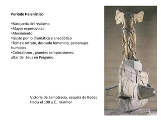 Periodo Helenístico
•Búsqueda del realismo
•Mayor expresividad
•Movimiento
•Gusto por lo dramático y anecdótico
•Temas: retrato, desnudo femenino, personajes
humildes
•Colosalismo , grandes composiciones:
altar de Zeus en Pérgamo.
Victoria de Samotracia, escuela de Rodas
Hacia el 190 a.C. mármol
 