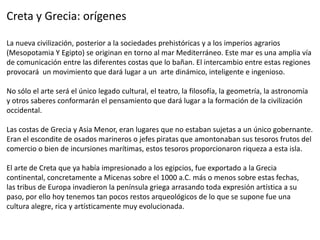 Creta y Grecia: orígenes
La nueva civilización, posterior a la sociedades prehistóricas y a los imperios agrarios
(Mesopotamia Y Egipto) se originan en torno al mar Mediterráneo. Este mar es una amplia vía
de comunicación entre las diferentes costas que lo bañan. El intercambio entre estas regiones
provocará un movimiento que dará lugar a un arte dinámico, inteligente e ingenioso.
No sólo el arte será el único legado cultural, el teatro, la filosofía, la geometría, la astronomía
y otros saberes conformarán el pensamiento que dará lugar a la formación de la civilización
occidental.
Las costas de Grecia y Asia Menor, eran lugares que no estaban sujetas a un único gobernante.
Eran el escondite de osados marineros o jefes piratas que amontonaban sus tesoros frutos del
comercio o bien de incursiones marítimas, estos tesoros proporcionaron riqueza a esta isla.
El arte de Creta que ya había impresionado a los egipcios, fue exportado a la Grecia
continental, concretamente a Micenas sobre el 1000 a.C. más o menos sobre estas fechas,
las tribus de Europa invadieron la península griega arrasando toda expresión artística a su
paso, por ello hoy tenemos tan pocos restos arqueológicos de lo que se supone fue una
cultura alegre, rica y artísticamente muy evolucionada.
 