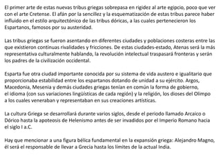 El primer arte de estas nuevas tribus griegas sobrepasa en rigidez al arte egipcio, poco que ver
con el arte Cretense. El afán por la sencillez y la esquematización de estas tribus parece haber
influido en el estilo arquitectónico de las tribus dóricas, a las cuales pertenecieron los
Espartanos, famosos por su austeridad.
Las tribus griegas se fueron asentando en diferentes ciudades y poblaciones costeras entre las
que existieron continuas rivalidades y fricciones. De estas ciudades-estado, Atenas será la más
representativa culturalmente hablando, la revolución intelectual traspasará fronteras y serán
los padres de la civilización occidental.
Esparta fue otra ciudad importante conocida por su sistema de vida austero e igualitario que
proporcionaba estabilidad entre los espartanos dotando de unidad a su ejército. Argos,
Macedonia, Mesenia y demás ciudades griegas tenían en común la forma de gobierno,
el idioma (con sus variaciones lingüísticas de cada región) y la religión, los dioses del Olimpo
a los cuales veneraban y representaban en sus creaciones artísticas.
La cultura Griega se desarrollará durante varios siglos, desde el periodo llamado Arcaico o
Dórico hasta la apoteosis de Helenismo antes de ser invadidos por el Imperio Romano hacia
el siglo I a.C.
Hay que mencionar a una figura bélica fundamental en la expansión griega: Alejandro Magno,
él será el responsable de llevar a Grecia hasta los límites de la actual India.
 