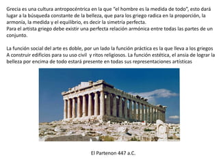 Grecia es una cultura antropocéntrica en la que “el hombre es la medida de todo”, esto dará
lugar a la búsqueda constante de la belleza, que para los griego radica en la proporción, la
armonía, la medida y el equilibrio, es decir la simetría perfecta.
Para el artista griego debe existir una perfecta relación armónica entre todas las partes de un
conjunto.
La función social del arte es doble, por un lado la función práctica es la que lleva a los griegos
A construir edificios para su uso civil y ritos religiosos. La función estética, el ansia de lograr la
belleza por encima de todo estará presente en todas sus representaciones artísticas
El Partenon 447 a.C.
 